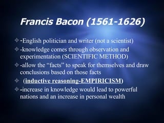 Francis Bacon (1561-1626) - English politician and writer (not a scientist) -knowledge comes through observation and experimentation (SCIENTIFIC METHOD) -allow the “facts” to speak for themselves and draw conclusions based on those facts  ( inductive reasoning-EMPIRICISM ) - increase in knowledge would lead to powerful nations and an increase in personal wealth 