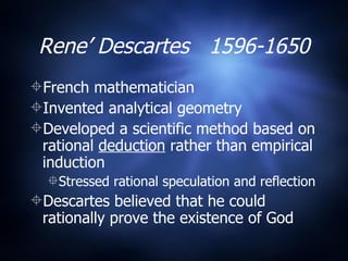 Rene’ Descartes  1596-1650 French mathematician  Invented analytical geometry Developed a scientific method based on rational  deduction  rather than empirical induction Stressed rational speculation and reflection Descartes believed that he could rationally prove the existence of God 