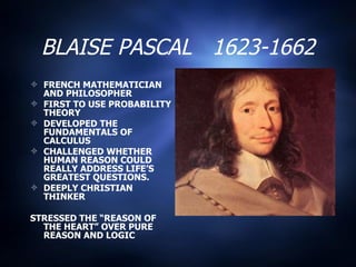 BLAISE PASCAL  1623-1662 FRENCH MATHEMATICIAN AND PHILOSOPHER FIRST TO USE PROBABILITY THEORY DEVELOPED THE FUNDAMENTALS OF CALCULUS CHALLENGED WHETHER HUMAN REASON COULD REALLY ADDRESS LIFE’S GREATEST QUESTIONS. DEEPLY CHRISTIAN THINKER  STRESSED THE “REASON OF THE HEART” OVER PURE REASON AND LOGIC 