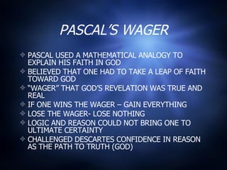 PASCAL’S WAGER PASCAL USED A MATHEMATICAL ANALOGY TO EXPLAIN HIS FAITH IN GOD BELIEVED THAT ONE HAD TO TAKE A LEAP OF FAITH TOWARD GOD “ WAGER” THAT GOD’S REVELATION WAS TRUE AND REAL IF ONE WINS THE WAGER – GAIN EVERYTHING LOSE THE WAGER- LOSE NOTHING LOGIC AND REASON COULD NOT BRING ONE TO ULTIMATE CERTAINTY CHALLENGED DESCARTES CONFIDENCE IN REASON AS THE PATH TO TRUTH (GOD) 