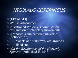 NICOLAUS COPERNICUS (1473-1543) -Polish astronomer -questioned Ptolemy’s complicated explanation of planetary movements -proposed a sun centered universe (heliocentric) -planets and stars revolved around a  fixed sun - On the Revolutions of the Heavenly Spheres  - published in 1543 