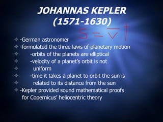 JOHANNAS KEPLER (1571-1630) -German astronomer -formulated the three laws of planetary motion -orbits of the planets are elliptical -velocity of a planet’s orbit is not  uniform  -time it takes a planet to orbit the sun is  related to its distance from the sun -Kepler provided sound mathematical proofs  for Copernicus’ heliocentric theory 