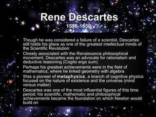 • Though he was considered a failure of a scientist, Descartes
still holds his place as one of the greatest intellectual minds of
the Scientific Revolution
• Closely associated with the Renaissance philosophical
movement, Descartes was an advocate for rationalism and
deductive reasoning (Cogito ergo sum)
• Perhaps his greatest achievements were in the field of
mathematics, where he linked geometry with algebra
• Was a pioneer of metaphysics, a branch of cognitive physics
focused on the nature of existence and the universe (mind
versus matter)
• Descartes was one of the most influential figures of this time
period; his scientific, mathematic and philosophical
achievements became the foundation on which Newton would
build on
Rene DescartesRene Descartes
1596-16501596-1650
 