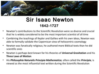 Sir Isaac NewtonSir Isaac Newton
• Newton’s contributions to the Scientific Revolution were so diverse and crucial
that he is widely considered to be the most important scientist of all time
• Combining the teachings of Kepler and Galileo with his own ideas, Newton was
able to formally validate the Copernican view of heliocentric cosmology
• Newton was fanatically religious; he authored more Biblical texts than he did
scientific ones
• Newton is perhaps best known for his theories of Universal Gravitation and his
Three Laws of Motion
• His Philosophia Naturalis Principia Mathematica, often called the Principia, is
viewed as the most influential text written during the Scientific Revolution
1642-17271642-1727
 