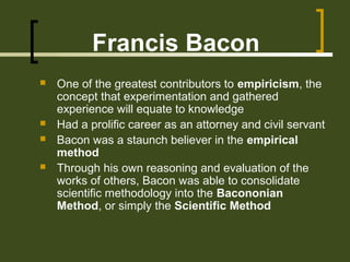Francis Bacon
 One of the greatest contributors to empiricism, the
concept that experimentation and gathered
experience will equate to knowledge
 Had a prolific career as an attorney and civil servant
 Bacon was a staunch believer in the empirical
method
 Through his own reasoning and evaluation of the
works of others, Bacon was able to consolidate
scientific methodology into the Bacononian
Method, or simply the Scientific Method
 