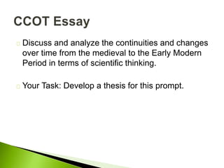 Discuss and analyze the continuities and changes
over time from the medieval to the Early Modern
Period in terms of scientific thinking.
Your Task: Develop a thesis for this prompt.
 