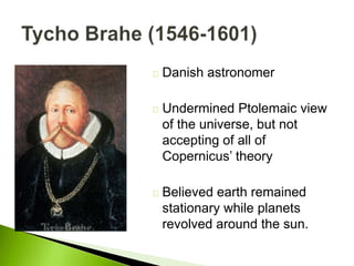 Danish astronomer
Undermined Ptolemaic view
of the universe, but not
accepting of all of
Copernicus’ theory
Believed earth remained
stationary while planets
revolved around the sun.
 