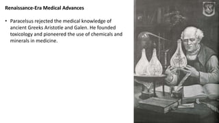 Renaissance-Era Medical Advances
• Paracelsus rejected the medical knowledge of
ancient Greeks Aristotle and Galen. He founded
toxicology and pioneered the use of chemicals and
minerals in medicine.
 