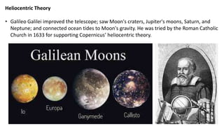 Heliocentric Theory
• Galileo Galilei improved the telescope; saw Moon's craters, Jupiter's moons, Saturn, and
Neptune; and connected ocean tides to Moon's gravity. He was tried by the Roman Catholic
Church in 1633 for supporting Copernicus’ heliocentric theory.
 