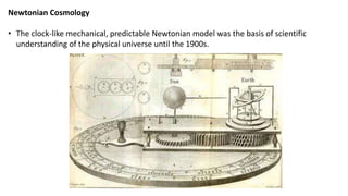 Newtonian Cosmology
• The clock-like mechanical, predictable Newtonian model was the basis of scientific
understanding of the physical universe until the 1900s.
 