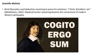 Scientific Method
• René Descartes used deductive reasoning to prove his existence. "I think, therefore I am"
(Meditations, 1641). Skeptical human reasoning became the cornerstone of modern
Western philosophy.
 