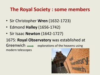 The Royal Society : some members
• Sir Christopher Wren (1632-1723)
• Edmond Halley (1656-1742)
• Sir Isaac Newton (1642-1727)
1675: Royal Observatory was established at
Greenwich explorations of the heavens using
modern telescopes
 