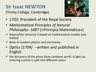 Sir Isaac NEWTON
(Trinity College, Cambridge)
• 1703: President of the Royal Society
• Mathematical Principles of Natural
Philosophy- 1687 («Principia Matematica»)
 Nature/the Universe is based on mathematical models (see
Galilei)
 Basis of modern physics and astronomy
• Optics (1704) - written and published in
English
 the discovery of the prism (how rainbows work) :a light ray
entering a prism is split into different colors
 