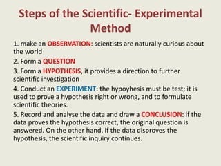 Steps of the Scientific- Experimental
Method
1. make an OBSERVATION: scientists are naturally curious about
the world
2. Form a QUESTION
3. Form a HYPOTHESIS, it provides a direction to further
scientific investigation
4. Conduct an EXPERIMENT: the hypoyhesis must be test; it is
used to prove a hypothesis right or wrong, and to formulate
scientific theories.
5. Record and analyse the data and draw a CONCLUSION: if the
data proves the hypothesis correct, the original question is
answered. On the other hand, if the data disproves the
hypothesis, the scientific inquiry continues.
 