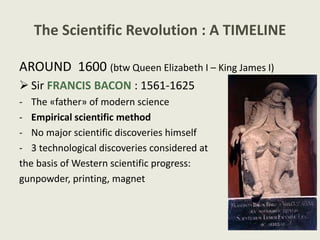 The Scientific Revolution : A TIMELINE
AROUND 1600 (btw Queen Elizabeth I – King James I)
 Sir FRANCIS BACON : 1561-1625
- The «father» of modern science
- Empirical scientific method
- No major scientific discoveries himself
- 3 technological discoveries considered at
the basis of Western scientific progress:
gunpowder, printing, magnet
 