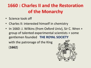 1660 : Charles II and the Restoration
of the Monarchy
• Science took off
• Charles II: interested himself in chemistry
• In 1660: J. Wilkins (from Oxford Univ), Sir C. Wren +
group of talented experimental scientists + some
gentlemen founded THE ROYAL SOCIETY
with the patronage of the King
(1662)
 
