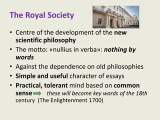 The Royal Society
• Centre of the development of the new
scientific philosophy
• The motto: «nullius in verba»: nothing by
words
• Against the dependence on old philosophies
• Simple and useful character of essays
• Practical, tolerant mind based on common
sense these will become key words of the 18th
century (The Enlightenment 1700)
 