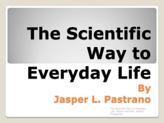 The Scientific
Way to
Everyday Life
By
Jasper L. Pastrano
The Scientific Way to Everyday
Life; Jasper Pastrano, ASMaC
Philippines

1

 