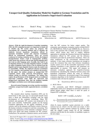 Unsupervised Quality Estimation Model for English to German Translation and Its
Application in Extensive Supervised Evaluation

Aaron L.-F. Han

Derek F. Wong

Lidia S. Chao

Liangye He

Yi Lu

Natural Language Processing & Portuguese-Chinese Machine Translation Laboratory
Department of Computer and Information Science
University of Macau
Macau S.A.R., China
hanlifengaaron@gmail.com
derekfw@umac.mo
lidiasc@umac.mo
mb05454@umac.mo
mb25435@umac.mo

Abstract—With the rapid development of machine translation
(MT), the MT evaluation becomes very important to timely tell
us whether the MT system makes any progress. The
conventional MT evaluation methods tend to calculate the
similarity between hypothesis translations offered by
automatic translation systems and reference translations
offered by professional translators. There are several
weaknesses in existing evaluation metrics. Firstly, the designed
incomprehensive factors result in language-bias problem,
which means they perform well on some special language pairs
but weak on other language pairs. Secondly, they tend to use
no linguistic features or too many linguistic features, of which
no usage of linguistic feature draws a lot of criticism from the
linguists and too many linguistic features make the model weak
in repeatability. Thirdly, the employed reference translations
are very expensive and sometimes not available in the practice.
In this paper, the authors propose an unsupervised MT
evaluation metric using universal Part-of-Speech tagset
without relying on reference translations. The authors also
explore the performances of the designed metric on traditional
supervised evaluation tasks. Both the supervised and
unsupervised experiments show that the designed methods
yield higher correlation scores with human judgments.

tune the MT systems for better output quality. The
commonly used automatic evaluation metrics include BLEU
[5], METEOR [6], TER [7] and AMBER [8], etc. However,
most of the automatic MT evaluation metrics are referenceaware, which means they tend to employ different
approaches to calculate the closeness between the hypothesis
translations offered by MT systems and the reference
translations provided by professional translators. There are
some weaknesses in the conventional reference-aware
methods: 1) how many reference translations are enough to
avoid the evaluation bias since that reference translations
usually cannot cover all the reasonable expressions? 2) the
reference translation is also expensive and sometimes not
approachable in practice. This paper will propose an
automatic evaluation approach for English-to-German
translation by calculating the similarity between source and
hypothesis translations without the using of reference
translation. Furthermore, the potential usage of the proposed
evaluation algorithms in the traditional reference-aware MT
evaluation tasks will also be explored.

Keywords-natural language processing; machine translation;
evaluation; unsupervised model; augmented factors; correlation
score

A. BLEU Metric
The commonly used BLEU (bilingual evaluation
understudy) metric [5] is designed as automated substitute to
skilled human judges when there is need for quick or
frequent MT evaluations.

I.

INTRODUCTION

The research about machine translation (MT) can be
traced back to fifty years ago [1] and people benefit much
from it about the information exchange with the rapid
development of the computer technology. Many MT
methods and automatic MT systems were proposed in the
past years [2][3][4]. Traditionally, people use the human
evaluation approaches for the quality estimation of MT
systems, such as the adequacy and fluency criteria. However,
the human evaluation is expensive and time consuming. This
leads to the appearance of the automatic evaluation metrics,
which give quick and cheap evaluation for MT systems.
Furthermore, the automatic evaluation metrics can be used to

II.

TRADITIONAL MT EVALUATIONS

∑
∑
∑

}∑

{
{

}∑

(1)
(2)

where
means modified n-gram precision on a multisentence test set, which is for the entire test corpus. It first
computes the n-gram matches sentence by sentence, then
adds the clipped n-gram counts for all the candidate
sentences and divides by the number of candidate n-gram in
the test corpus.

Received 30 August 2013; Accepted 2 December 2013
Status: in press http://www.hindawi.com/journals/tswj/aip/760301/
The Scientific World Journal, ISSN: 1537-744X (Online), SCIE-index, IF=1.730

 