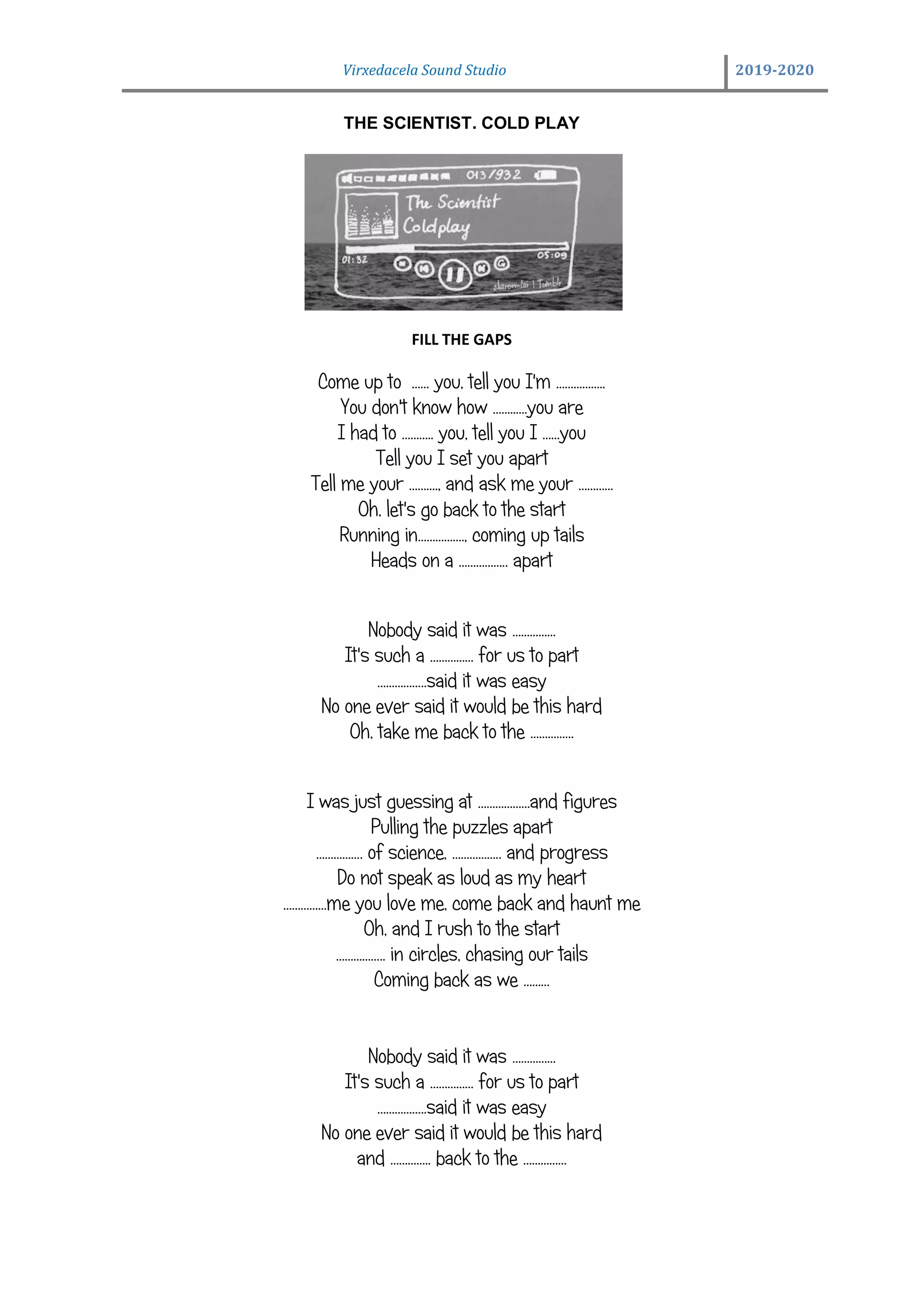 Virxedacela Sound Studio 2019-2020
THE SCIENTIST. COLD PLAY
FILL THE GAPS
Come up to …… you, tell you I'm ……………..
You don't know how ……..….you are
I had to ……….. you, tell you I ……you
Tell you I set you apart
Tell me your ………., and ask me your …………
Oh, let's go back to the start
Running in……………., coming up tails
Heads on a …………….. apart
Nobody said it was ……………
It's such a …………… for us to part
……………..said it was easy
No one ever said it would be this hard
Oh, take me back to the ……………
I was just guessing at ………………and figures
Pulling the puzzles apart
……………. of science, …………….. and progress
Do not speak as loud as my heart
……………me you love me, come back and haunt me
Oh, and I rush to the start
…………….. in circles, chasing our tails
Coming back as we ………
Nobody said it was ……………
It's such a …………… for us to part
……………..said it was easy
No one ever said it would be this hard
and ………….. back to the ……………