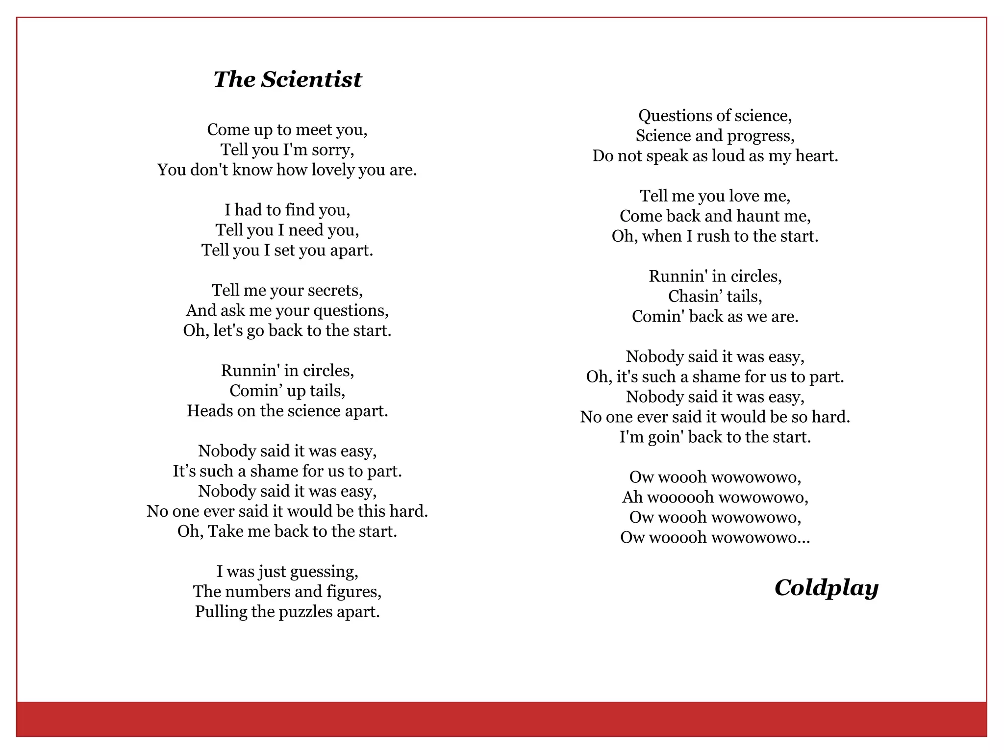 TheScientistCome up to meet you,Tell you I'm sorry,You don't know how lovely you are.I had to find you,Tell you I need you,Tell you I set you apart.Tell me your secrets,And ask me your questions,Oh, let's go back to the start.Runnin' in circles,Comin’ up tails,Heads on the science apart.Nobody said it was easy,It’s such a shame for us to part.Nobody said it was easy,No one ever said it would be this hard.Oh, Take me back to the start.I was just guessing,The numbers and figures,Pulling the puzzles apart.Questions of science,Science and progress,Do not speak as loud as my heart.Tell me you love me,Come back and haunt me,Oh, when I rush to the start.Runnin' in circles,Chasin’ tails,Comin' back as we are.Nobody said it was easy,Oh, it's such a shame for us to part.Nobody said it was easy,No one ever said it would be so hard.I'm goin' back to the start.Owwooohwowowowo,Ah wooooohwowowowo,Owwooohwowowowo,Owwoooohwowowowo...Coldplay