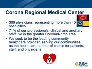 Corona Regional Medical Center 300 physicians representing more than 40 specialties 71% of our professionals, clinical and ancillary staff live in the greater Corona/Norco area We seek to be the leading community healthcare provider, serving our communities as the healthcare partner of choice for patients, staff, and physicians. 