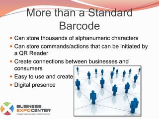 More than a Standard BarcodeCan store thousands of alphanumeric charactersCan store commands/actions that can be initiated by a QR ReaderCreate connections between businesses and consumersEasy to use and createDigital presence