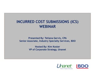 INCURRED COST SUBMISSIONS (ICS)
WEBINAR
Presented By: Tetiana Gervis, CPA
Senior Associate, Industry Specialty Services, BDO
Hosted By: Kim Koster
VP of Corporate Strategy, Unanet
 
