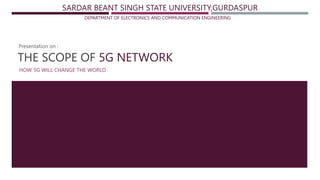 THE SCOPE OF 5G NETWORK
HOW 5G WILL CHANGE THE WORLD
SARDAR BEANT SINGH STATE UNIVERSITY,GURDASPUR
DEPARTMENT OF ELECTRONICS AND COMMUNICATION ENGINEERING
Presentation on :
 
