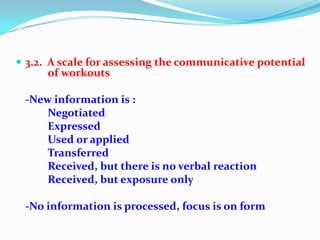  3.2. A scale for assessing the communicative potential
of workouts
-New information is :
Negotiated
Expressed
Used or applied
Transferred
Received, but there is no verbal reaction
Received, but exposure only
-No information is processed, focus is on form
 