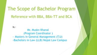 The Scope of Bachelor Program
Reference with BBA, BBA-TT and BCA
By :
Mr. Muskn Khanal
(Program Coordinator )
- Masters in General Management (T.U)
-Bachelors in Law (LLB) Nepal Law Campus
 