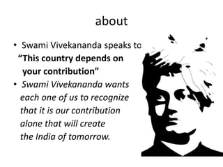 about 
• Swami Vivekananda speaks to you. 
“This country depends on 
your contribution” 
• Swami Vivekananda wants 
each one of us to recognize 
that it is our contribution 
alone that will create 
the India of tomorrow. 
 