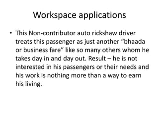 Workspace applications 
• This Non-contributor auto rickshaw driver 
treats this passenger as just another “bhaada 
or business fare” like so many others whom he 
takes day in and day out. Result – he is not 
interested in his passengers or their needs and 
his work is nothing more than a way to earn 
his living. 
 