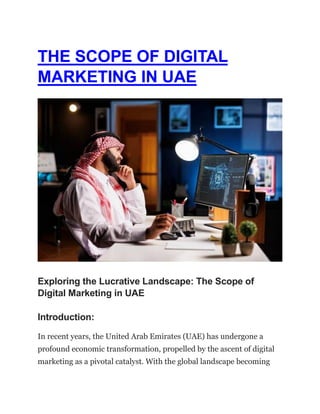 THE SCOPE OF DIGITAL
MARKETING IN UAE
Exploring the Lucrative Landscape: The Scope of
Digital Marketing in UAE
Introduction:
In recent years, the United Arab Emirates (UAE) has undergone a
profound economic transformation, propelled by the ascent of digital
marketing as a pivotal catalyst. With the global landscape becoming
 