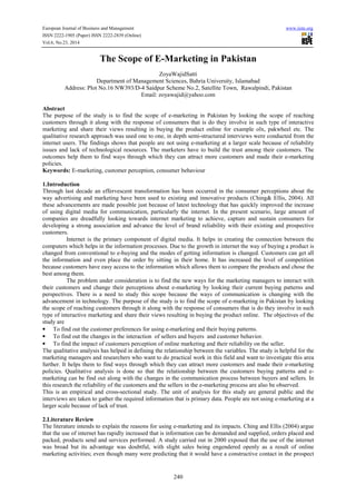 European Journal of Business and Management www.iiste.org 
ISSN 2222-1905 (Paper) ISSN 2222-2839 (Online) 
Vol.6, No.23, 2014 
The Scope of E-Marketing in Pakistan 
ZoyaWajidSatti 
Department of Management Sciences, Bahria University, Islamabad 
Address: Plot No.16 NW393/D-4 Saidpur Scheme No.2, Satellite Town, Rawalpindi, Pakistan 
Email: zoyawajid@yahoo.com 
Abstract 
The purpose of the study is to find the scope of e-marketing in Pakistan by looking the scope of reaching 
customers through it along with the response of consumers that is do they involve in such type of interactive 
marketing and share their views resulting in buying the product online for example olx, pakwheel etc. The 
qualitative research approach was used one to one, in depth semi-structured interviews were conducted from the 
internet users. The findings shows that people are not using e-marketing at a larger scale because of reliability 
issues and lack of technological resources. The marketers have to build the trust among their customers. The 
outcomes help them to find ways through which they can attract more customers and made their e-marketing 
policies. 
Keywords: E-marketing, customer perception, consumer behaviour 
1.Introduction 
Through last decade an effervescent transformation has been occurred in the consumer perceptions about the 
way advertising and marketing have been used to existing and innovative products (Ching& Ellis, 2004). All 
these advancements are made possible just because of latest technology that has quickly improved the increase 
of using digital media for communication, particularly the internet. In the present scenario, large amount of 
companies are dreadfully looking towards internet marketing to achieve, capture and sustain consumers for 
developing a strong association and advance the level of brand reliability with their existing and prospective 
customers. 
Internet is the primary component of digital media. It helps in creating the connection between the 
computers which helps in the information processes. Due to the growth in internet the way of buying a product is 
changed from conventional to e-buying and the modes of getting information is changed. Customers can get all 
the information and even place the order by sitting in their home. It has increased the level of competition 
because customers have easy access to the information which allows them to compare the products and chose the 
best among them. 
The problem under consideration is to find the new ways for the marketing managers to interact with 
their customers and change their perceptions about e-marketing by looking their current buying patterns and 
perspectives. There is a need to study this scope because the ways of communication is changing with the 
advancement in technology. The purpose of the study is to find the scope of e-marketing in Pakistan by looking 
the scope of reaching customers through it along with the response of consumers that is do they involve in such 
type of interactive marketing and share their views resulting in buying the product online. The objectives of the 
study are 
• To find out the customer preferences for using e-marketing and their buying patterns. 
• To find out the changes in the interaction of sellers and buyers and customer behavior. 
• To find the impact of customers perception of online marketing and their reliability on the seller. 
The qualitative analysis has helped in defining the relationship between the variables. The study is helpful for the 
marketing managers and researchers who want to do practical work in this field and want to investigate this area 
further. It helps them to find ways through which they can attract more customers and made their e-marketing 
policies. Qualitative analysis is done so that the relationship between the customers buying patterns and e-marketing 
can be find out along with the changes in the communication process between buyers and sellers. In 
this research the reliability of the customers and the sellers in the e-marketing process are also be observed. 
This is an empirical and cross-sectional study. The unit of analysis for this study are general public and the 
interviews are taken to gather the required information that is primary data. People are not using e-marketing at a 
larger scale because of lack of trust. 
2.Literature Review 
The literature intends to explain the reasons for using e-marketing and its impacts. Ching and Ellis (2004) argue 
that the use of internet has rapidly increased that is information can be demanded and supplied, orders placed and 
packed, products send and services performed. A study carried out in 2000 exposed that the use of the internet 
was broad but its advantage was doubtful, with slight sales being engendered openly as a result of online 
marketing activities; even though many were predicting that it would have a constructive contact in the prospect 
240 
 