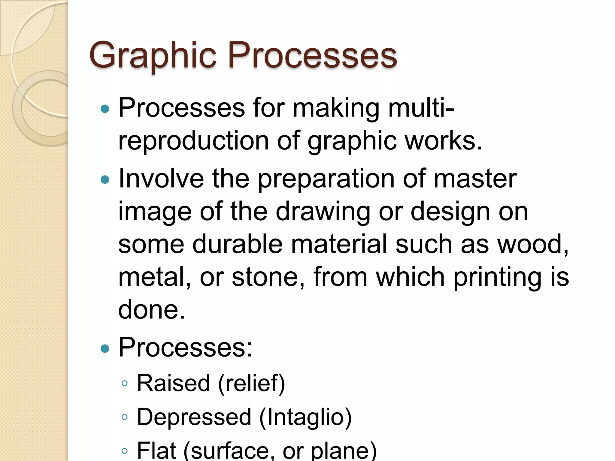 Graphic Processes
 Processes for making multi-
  reproduction of graphic works.
 Involve the preparation of master
  image of the drawing or design on
  some durable material such as wood,
  metal, or stone, from which printing is
  done.
 Processes:
    ◦ Raised (relief)
    ◦ Depressed (Intaglio)
    ◦ Flat (surface, or plane)
 
