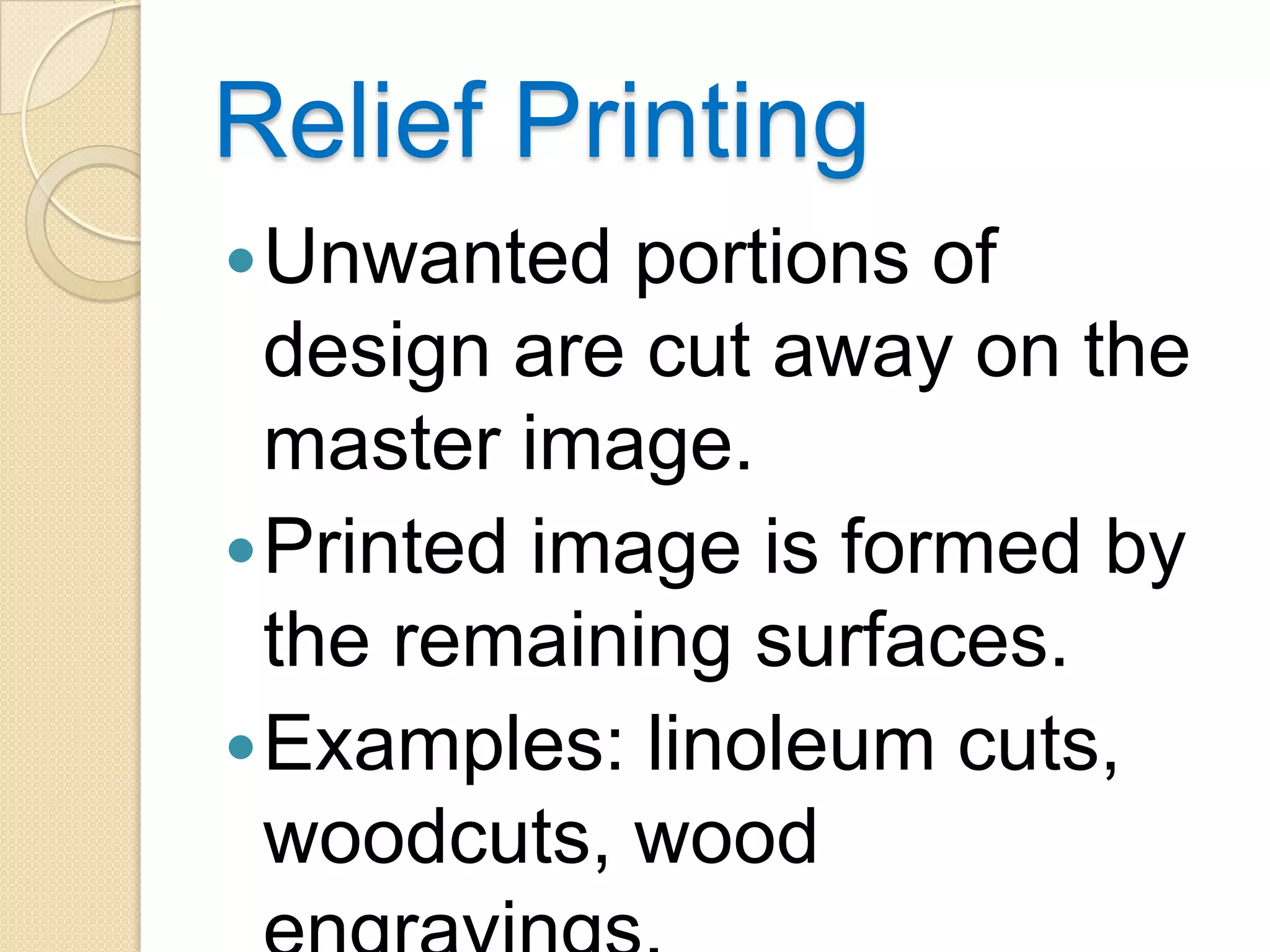 Relief Printing
 Unwanted  portions of
  design are cut away on the
  master image.
 Printed image is formed by
  the remaining surfaces.
 Examples: linoleum cuts,
  woodcuts, wood
 