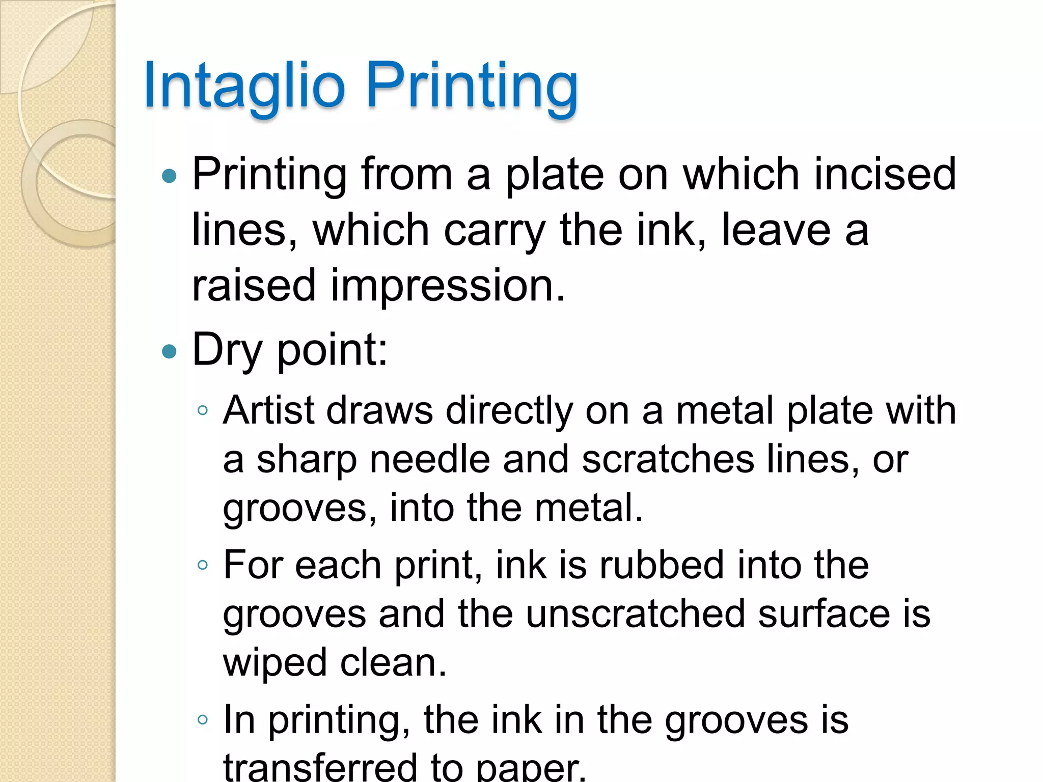 Intaglio Printing
 Printing from a plate on which incised
  lines, which carry the ink, leave a
  raised impression.
 Dry point:
    ◦ Artist draws directly on a metal plate with
      a sharp needle and scratches lines, or
      grooves, into the metal.
    ◦ For each print, ink is rubbed into the
      grooves and the unscratched surface is
      wiped clean.
    ◦ In printing, the ink in the grooves is
      transferred to paper.
 