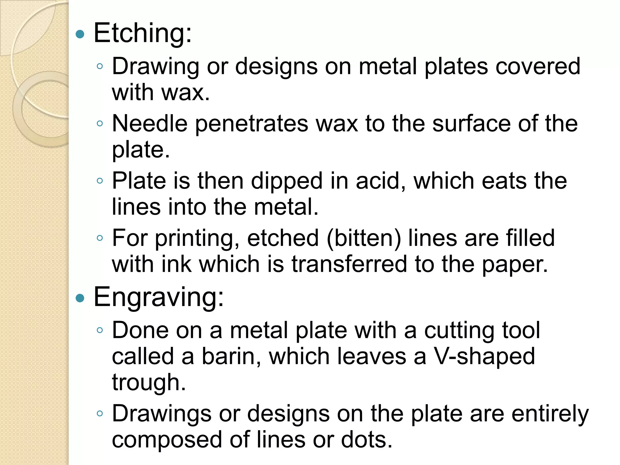    Etching:
    ◦ Drawing or designs on metal plates covered
      with wax.
    ◦ Needle penetrates wax to the surface of the
      plate.
    ◦ Plate is then dipped in acid, which eats the
      lines into the metal.
    ◦ For printing, etched (bitten) lines are filled
      with ink which is transferred to the paper.
   Engraving:
    ◦ Done on a metal plate with a cutting tool
      called a barin, which leaves a V-shaped
      trough.
    ◦ Drawings or designs on the plate are entirely
      composed of lines or dots.
 