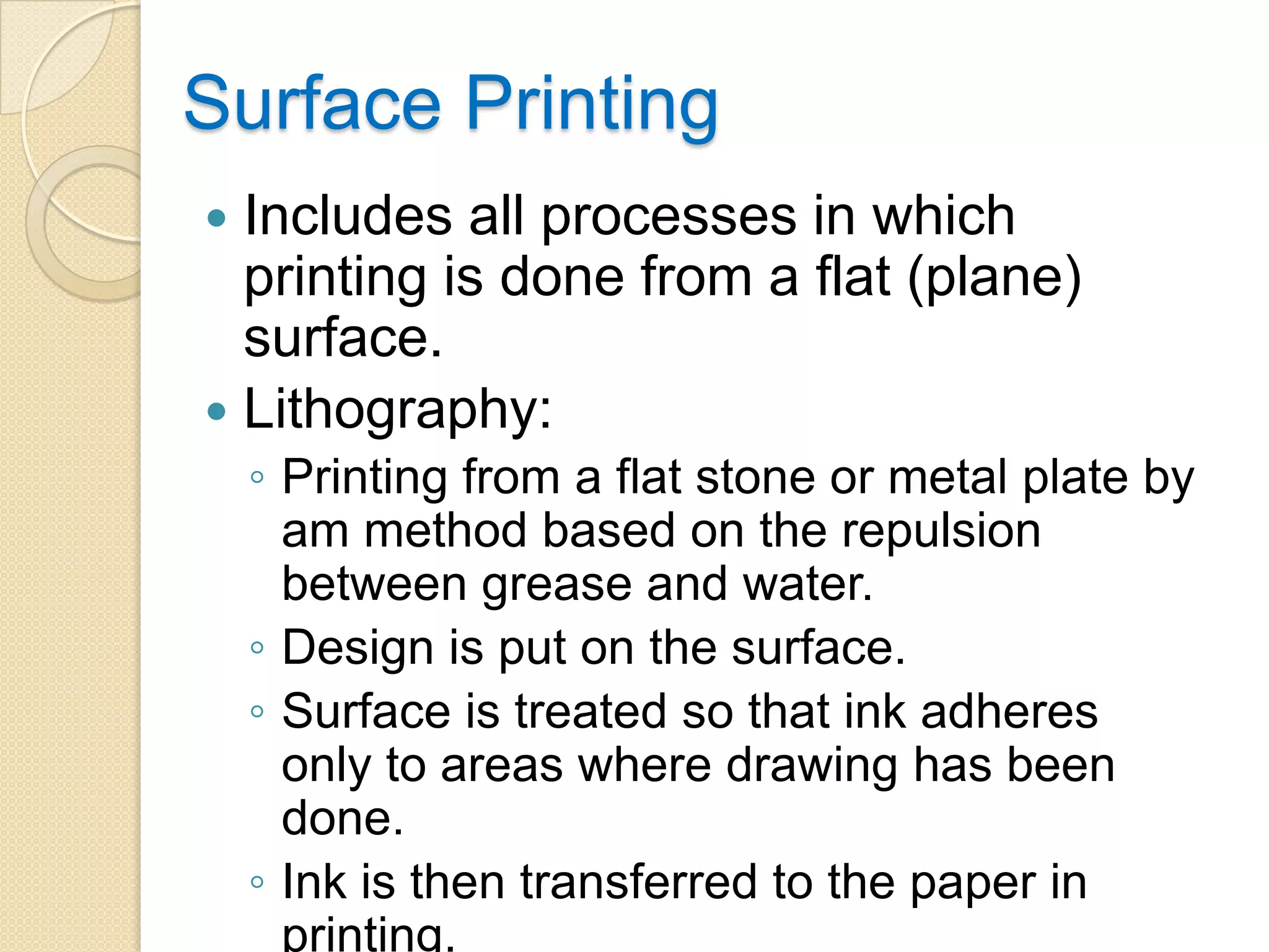 Surface Printing
 Includes all processes in which
  printing is done from a flat (plane)
  surface.
 Lithography:
    ◦ Printing from a flat stone or metal plate by
      am method based on the repulsion
      between grease and water.
    ◦ Design is put on the surface.
    ◦ Surface is treated so that ink adheres
      only to areas where drawing has been
      done.
    ◦ Ink is then transferred to the paper in
      printing.
 