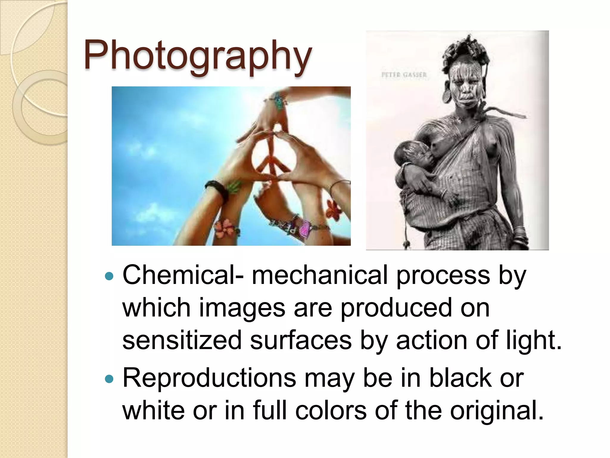 Photography




 Chemical- mechanical process by
  which images are produced on
  sensitized surfaces by action of light.
 Reproductions may be in black or
  white or in full colors of the original.
 