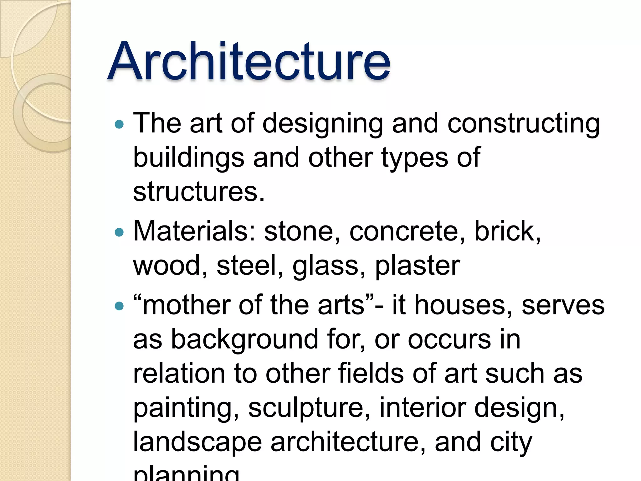 Architecture
 The art of designing and constructing
  buildings and other types of
  structures.
 Materials: stone, concrete, brick,
  wood, steel, glass, plaster
 “mother of the arts”- it houses, serves
  as background for, or occurs in
  relation to other fields of art such as
  painting, sculpture, interior design,
  landscape architecture, and city
 