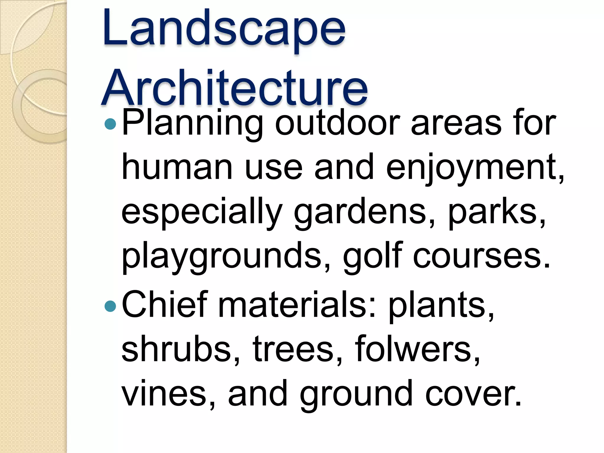 Landscape
Architecture
 Planning  outdoor areas for
  human use and enjoyment,
  especially gardens, parks,
  playgrounds, golf courses.
 Chief materials: plants,
  shrubs, trees, folwers,
  vines, and ground cover.
 