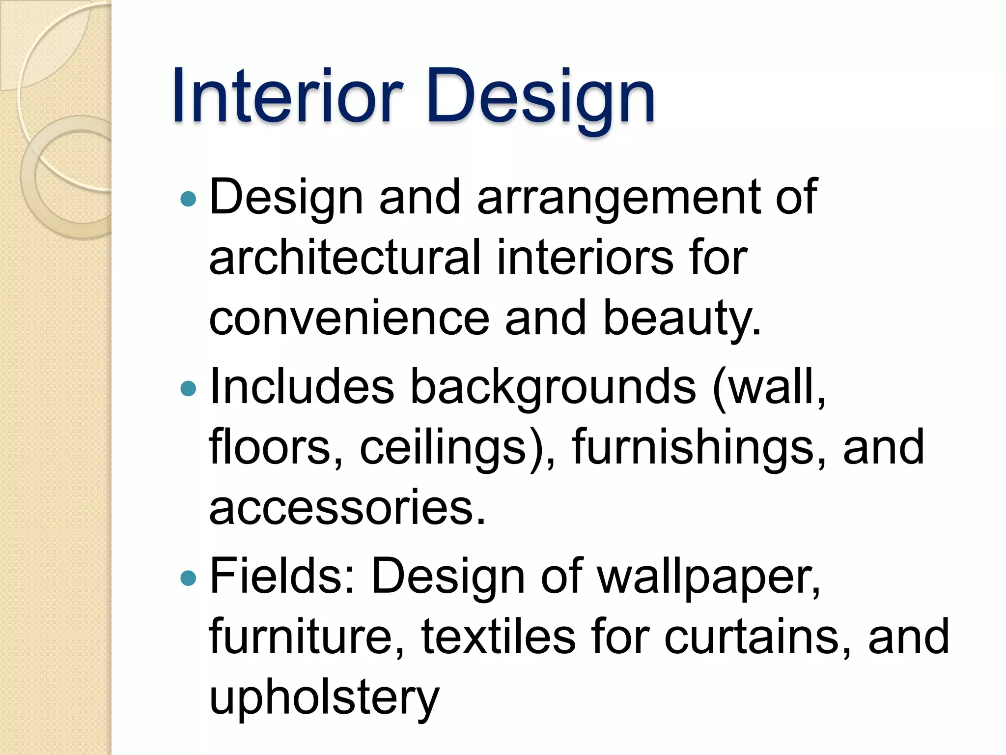Interior Design
 Design   and arrangement of
  architectural interiors for
  convenience and beauty.
 Includes backgrounds (wall,
  floors, ceilings), furnishings, and
  accessories.
 Fields: Design of wallpaper,
  furniture, textiles for curtains, and
  upholstery
 