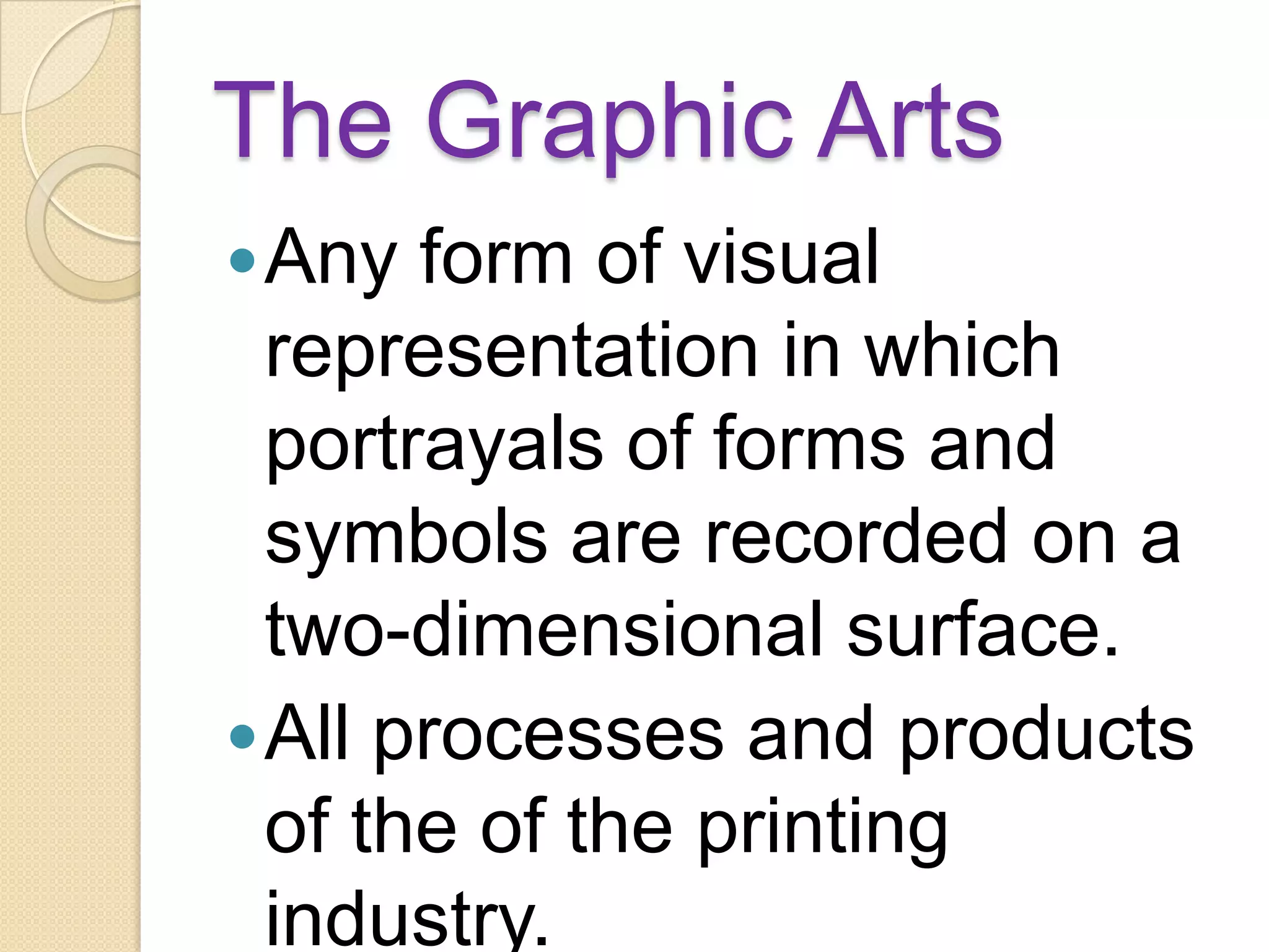 The Graphic Arts
 Any  form of visual
  representation in which
  portrayals of forms and
  symbols are recorded on a
  two-dimensional surface.
 All processes and products
  of the of the printing
  industry.
 