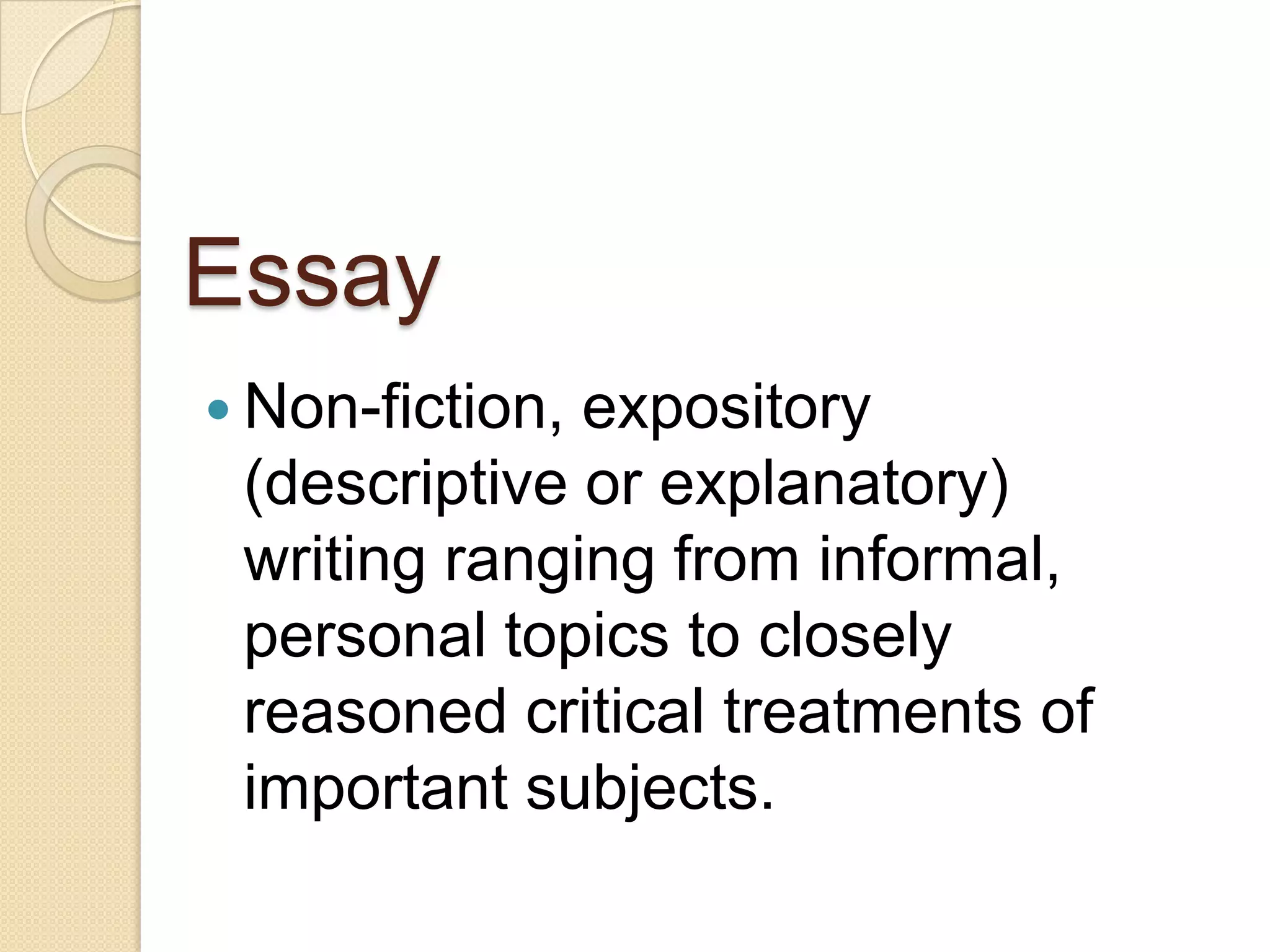 Essay
 Non-fiction,expository
 (descriptive or explanatory)
 writing ranging from informal,
 personal topics to closely
 reasoned critical treatments of
 important subjects.
 