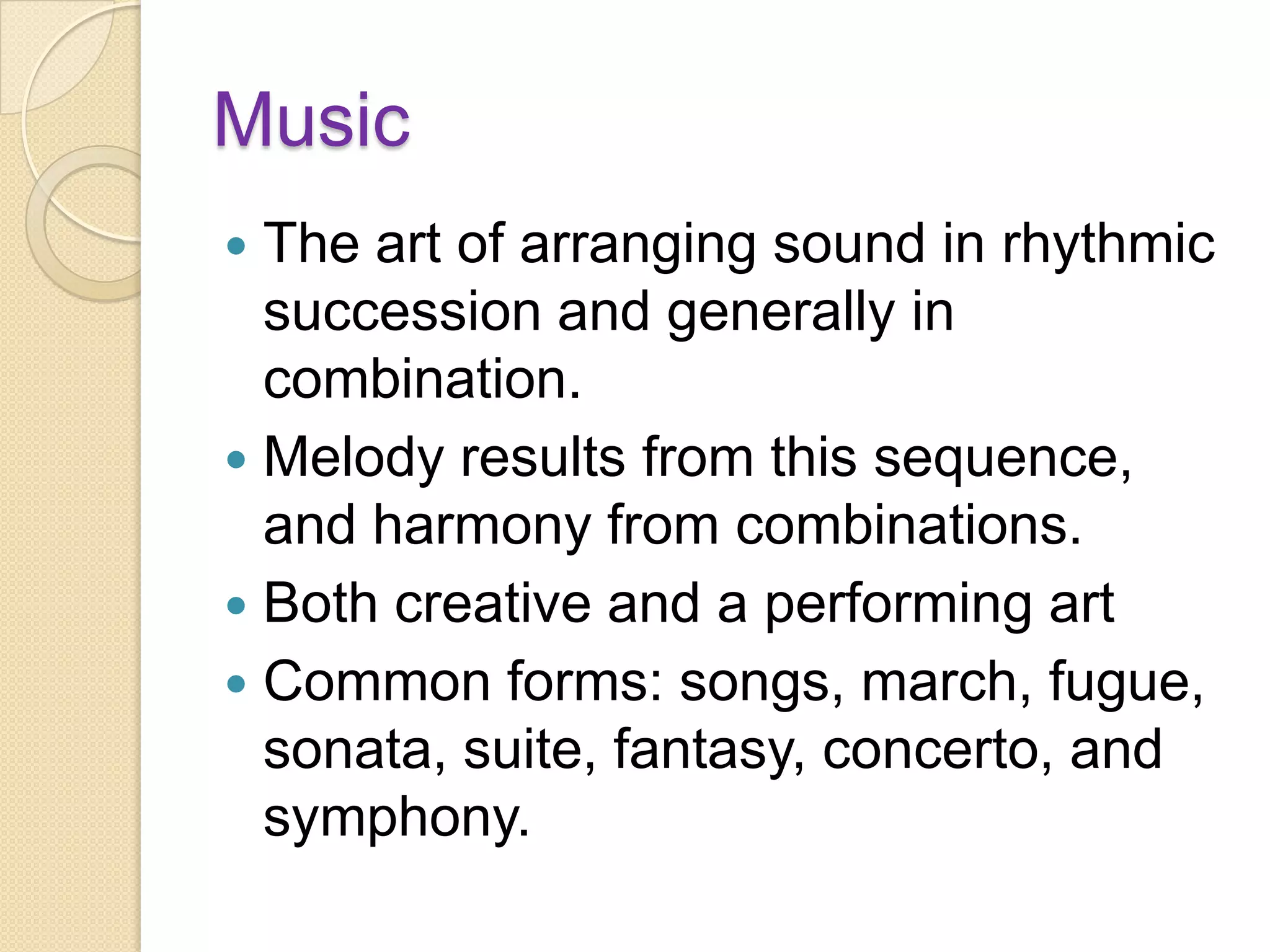 Music
 The art of arranging sound in rhythmic
  succession and generally in
  combination.
 Melody results from this sequence,
  and harmony from combinations.
 Both creative and a performing art
 Common forms: songs, march, fugue,
  sonata, suite, fantasy, concerto, and
  symphony.
 