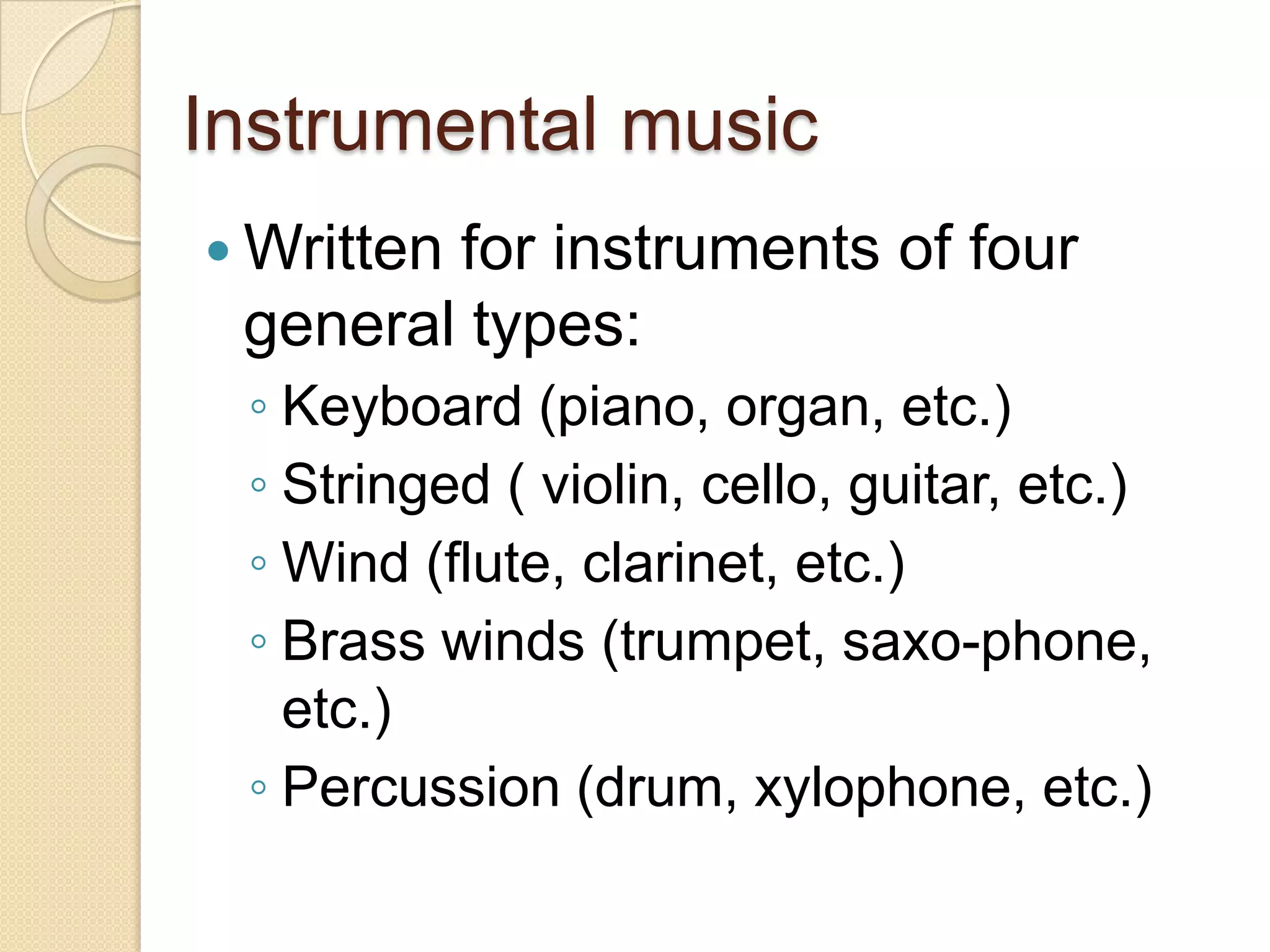 Instrumental music
 Written
        for instruments of four
 general types:
 ◦ Keyboard (piano, organ, etc.)
 ◦ Stringed ( violin, cello, guitar, etc.)
 ◦ Wind (flute, clarinet, etc.)
 ◦ Brass winds (trumpet, saxo-phone,
   etc.)
 ◦ Percussion (drum, xylophone, etc.)
 
