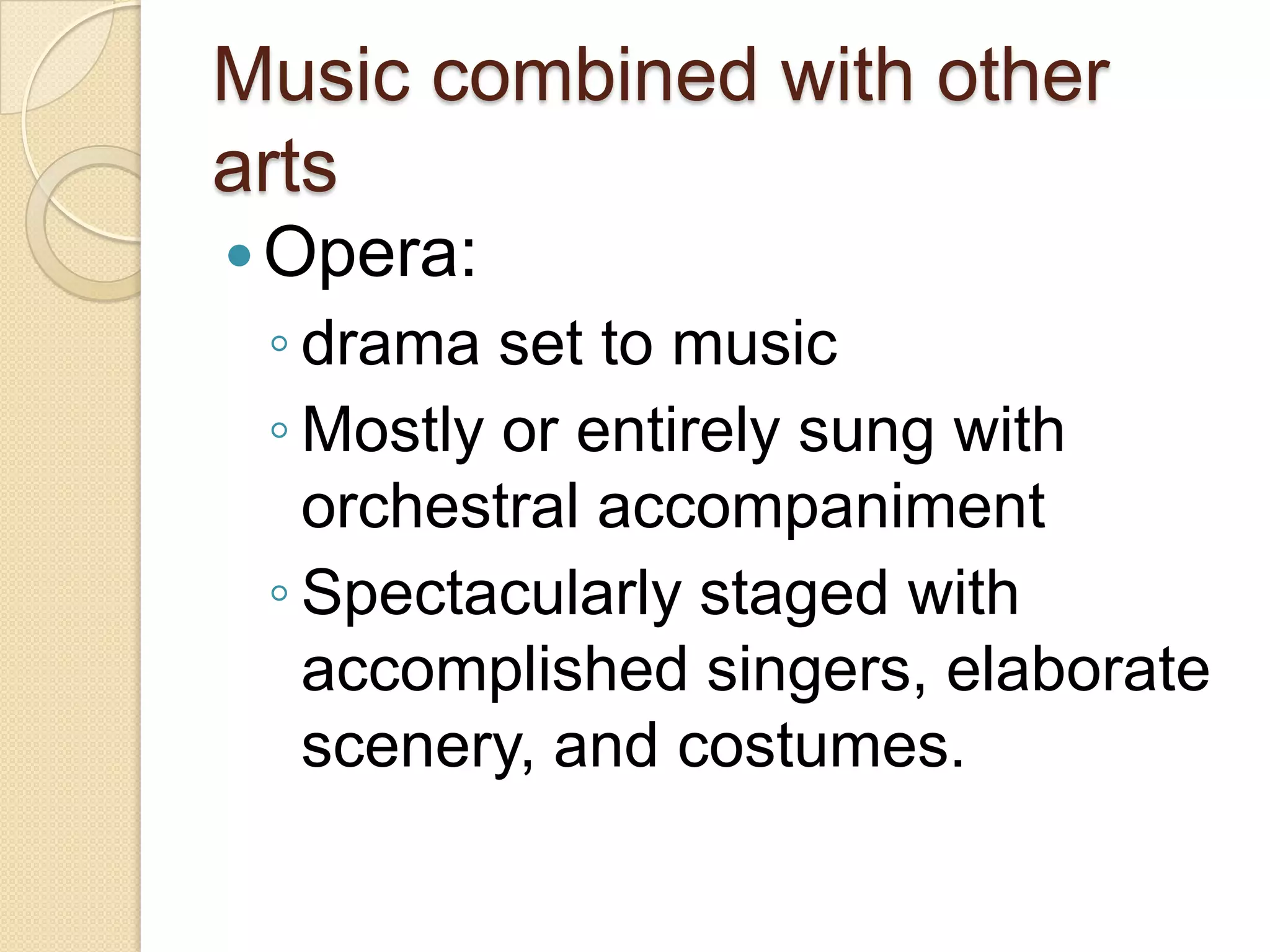 Music combined with other
arts
 Opera:
 ◦ drama set to music
 ◦ Mostly or entirely sung with
   orchestral accompaniment
 ◦ Spectacularly staged with
   accomplished singers, elaborate
   scenery, and costumes.
 