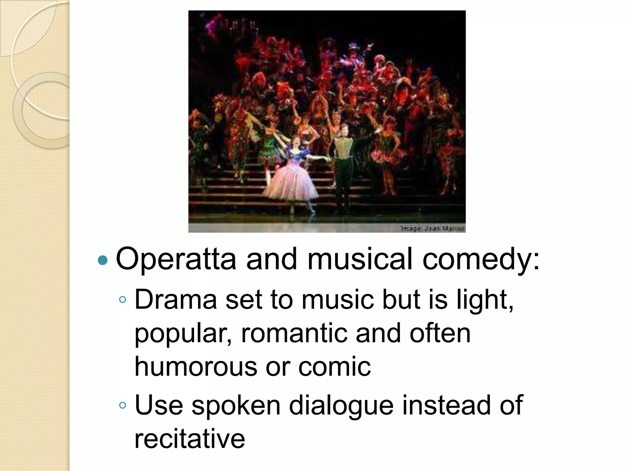  Operatta   and musical comedy:
 ◦ Drama set to music but is light,
   popular, romantic and often
   humorous or comic
 ◦ Use spoken dialogue instead of
   recitative
 